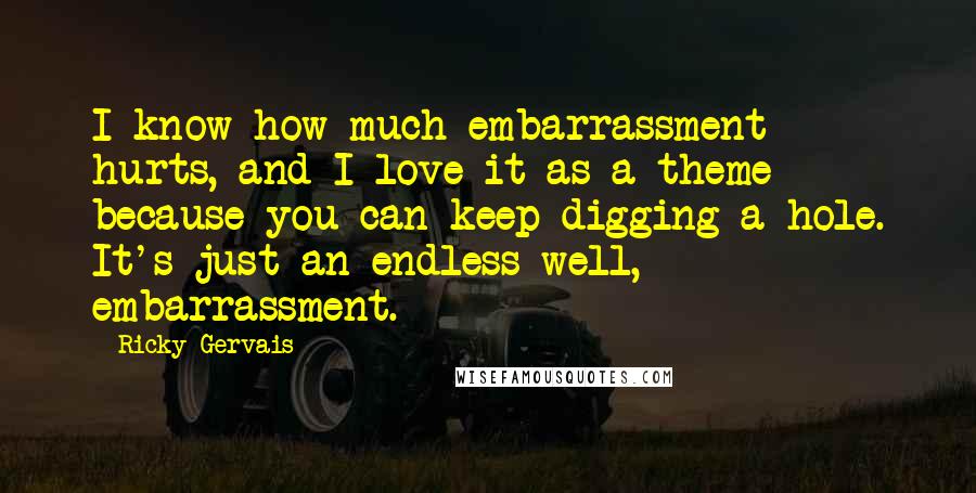 Ricky Gervais Quotes: I know how much embarrassment hurts, and I love it as a theme because you can keep digging a hole. It's just an endless well, embarrassment.