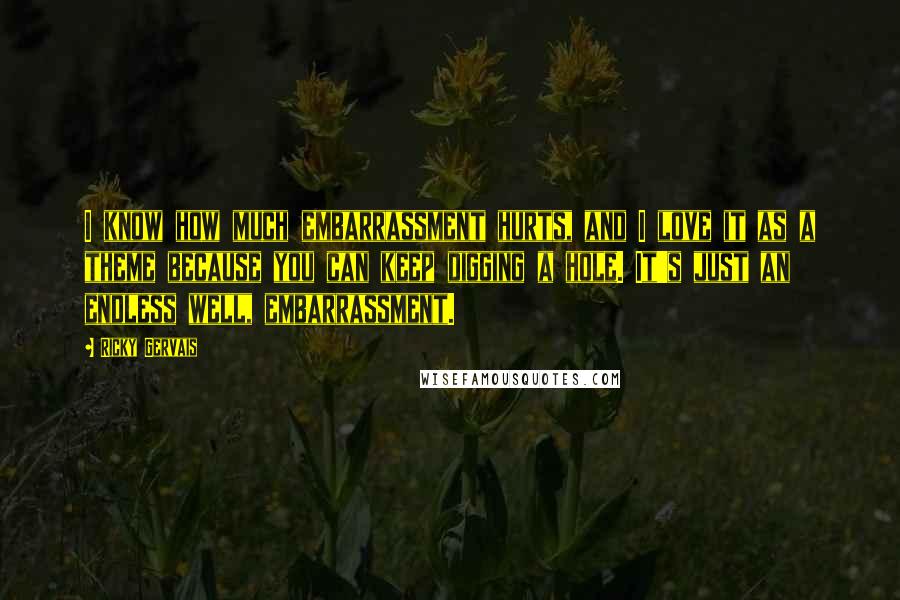 Ricky Gervais Quotes: I know how much embarrassment hurts, and I love it as a theme because you can keep digging a hole. It's just an endless well, embarrassment.