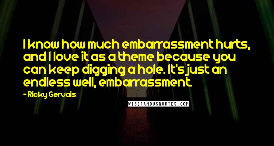 Ricky Gervais Quotes: I know how much embarrassment hurts, and I love it as a theme because you can keep digging a hole. It's just an endless well, embarrassment.