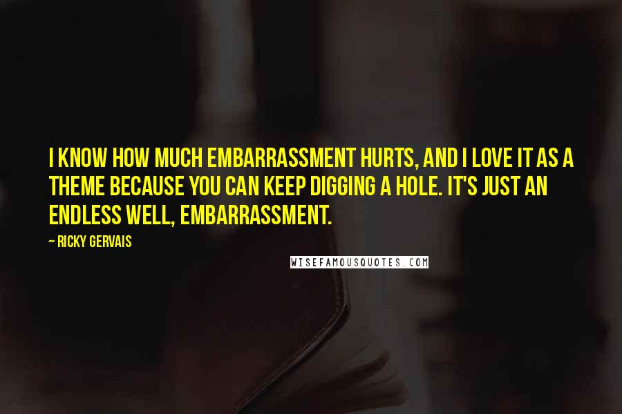 Ricky Gervais Quotes: I know how much embarrassment hurts, and I love it as a theme because you can keep digging a hole. It's just an endless well, embarrassment.