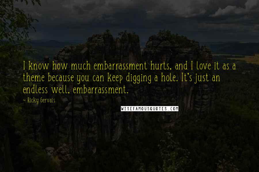 Ricky Gervais Quotes: I know how much embarrassment hurts, and I love it as a theme because you can keep digging a hole. It's just an endless well, embarrassment.