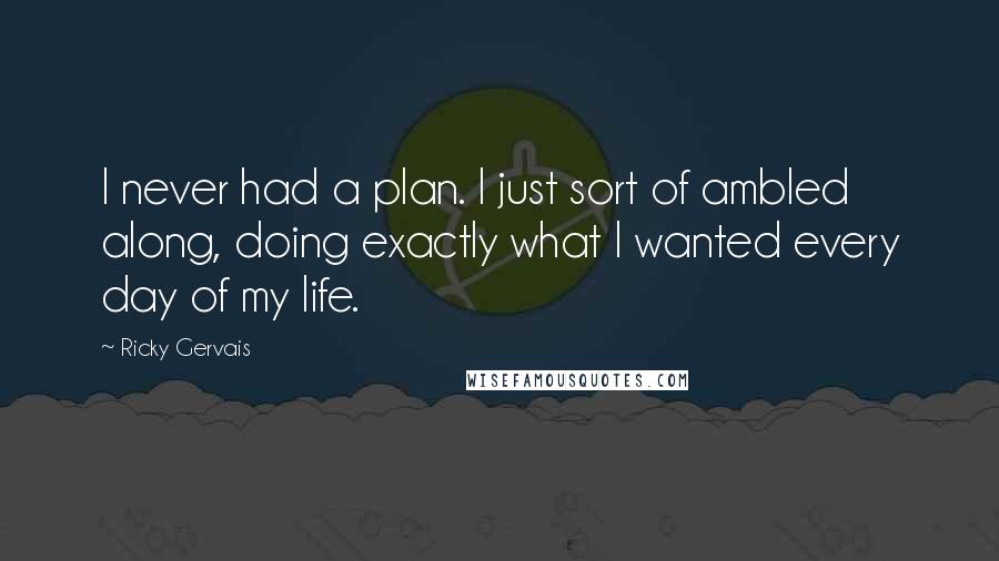 Ricky Gervais Quotes: I never had a plan. I just sort of ambled along, doing exactly what I wanted every day of my life.