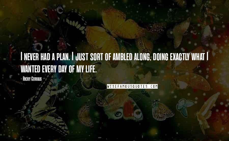 Ricky Gervais Quotes: I never had a plan. I just sort of ambled along, doing exactly what I wanted every day of my life.