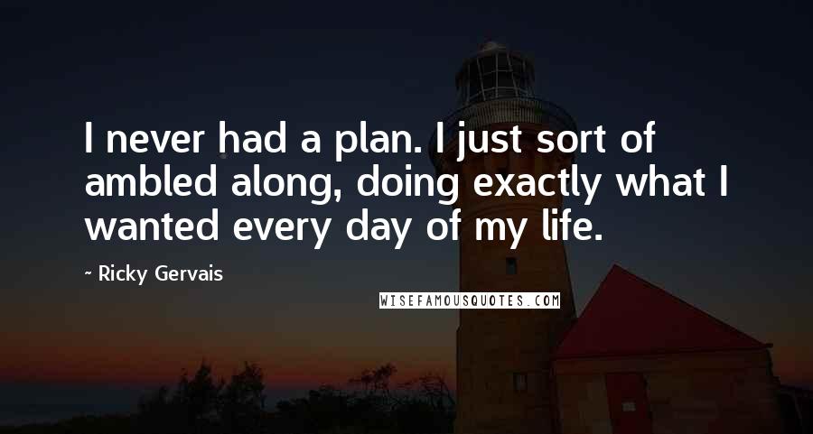 Ricky Gervais Quotes: I never had a plan. I just sort of ambled along, doing exactly what I wanted every day of my life.