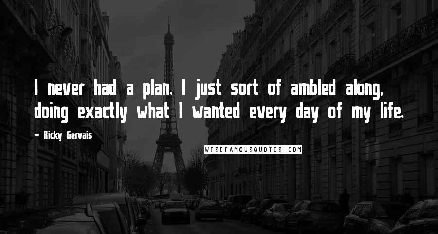 Ricky Gervais Quotes: I never had a plan. I just sort of ambled along, doing exactly what I wanted every day of my life.