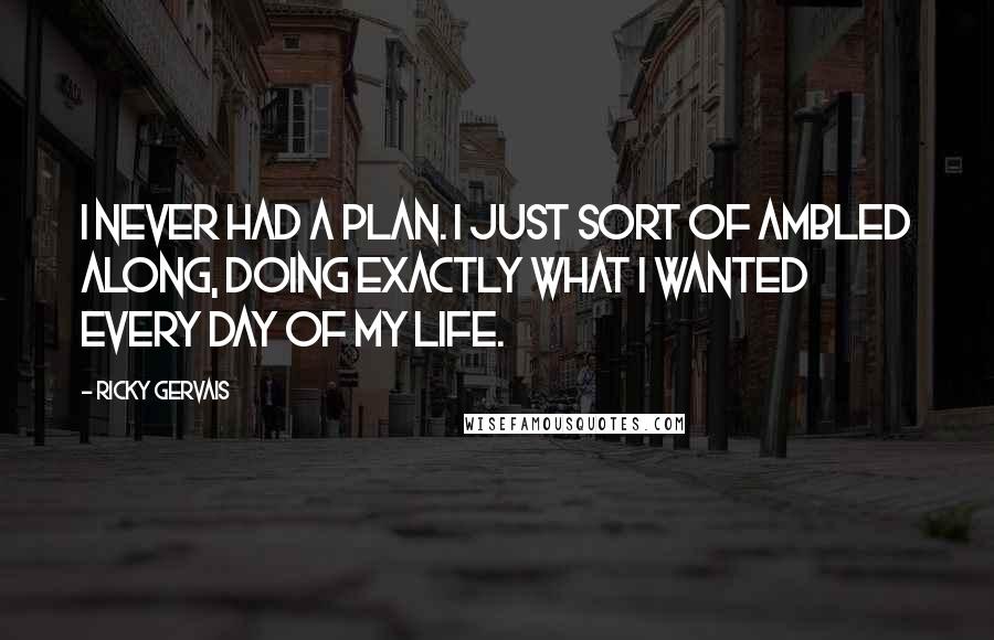 Ricky Gervais Quotes: I never had a plan. I just sort of ambled along, doing exactly what I wanted every day of my life.