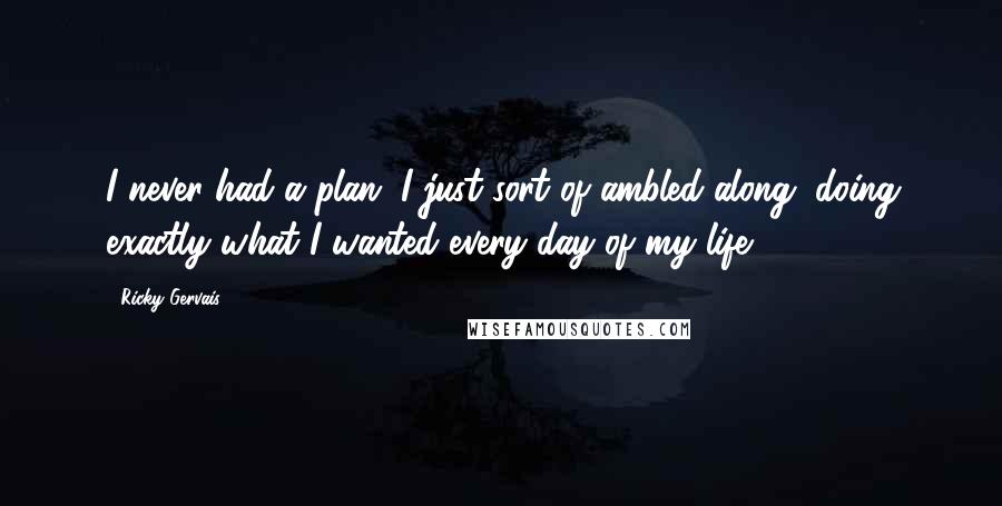 Ricky Gervais Quotes: I never had a plan. I just sort of ambled along, doing exactly what I wanted every day of my life.