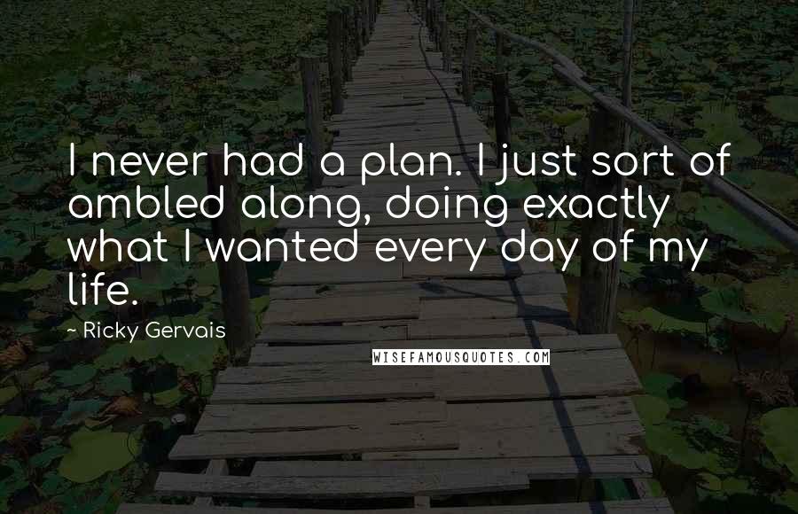 Ricky Gervais Quotes: I never had a plan. I just sort of ambled along, doing exactly what I wanted every day of my life.
