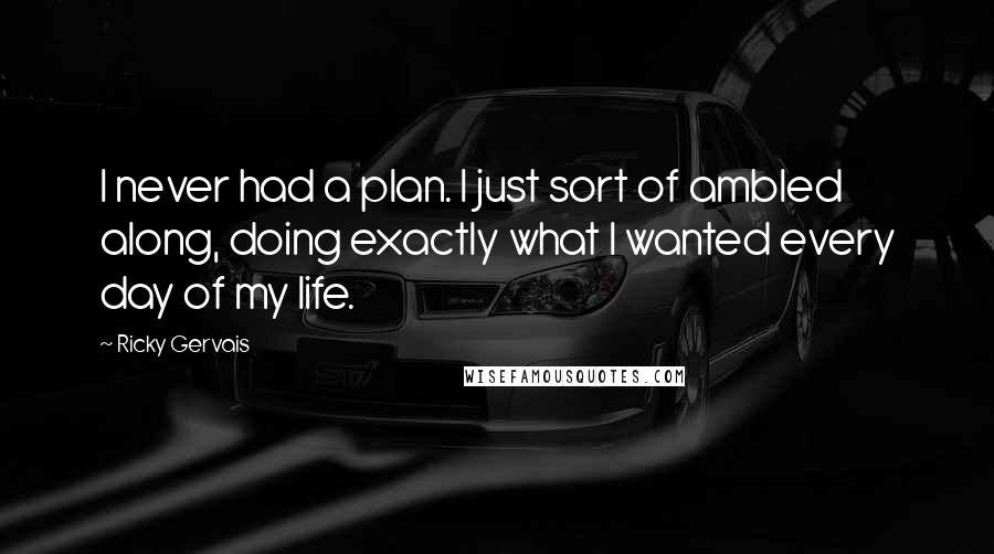 Ricky Gervais Quotes: I never had a plan. I just sort of ambled along, doing exactly what I wanted every day of my life.