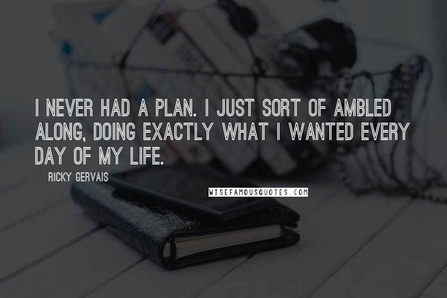 Ricky Gervais Quotes: I never had a plan. I just sort of ambled along, doing exactly what I wanted every day of my life.