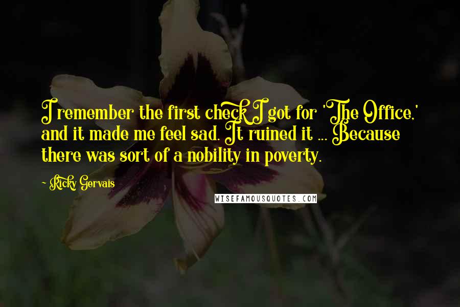 Ricky Gervais Quotes: I remember the first check I got for 'The Office,' and it made me feel sad. It ruined it ... Because there was sort of a nobility in poverty.