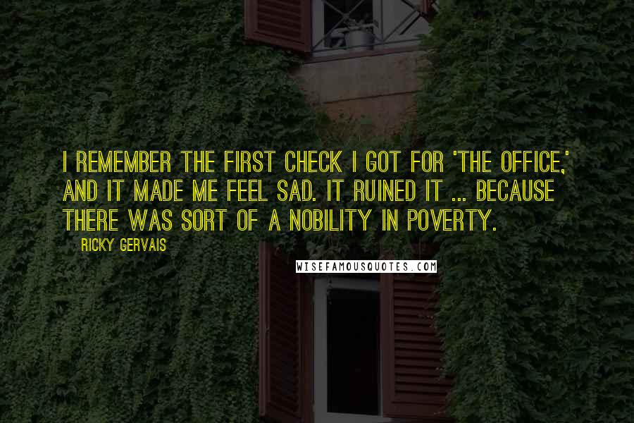 Ricky Gervais Quotes: I remember the first check I got for 'The Office,' and it made me feel sad. It ruined it ... Because there was sort of a nobility in poverty.