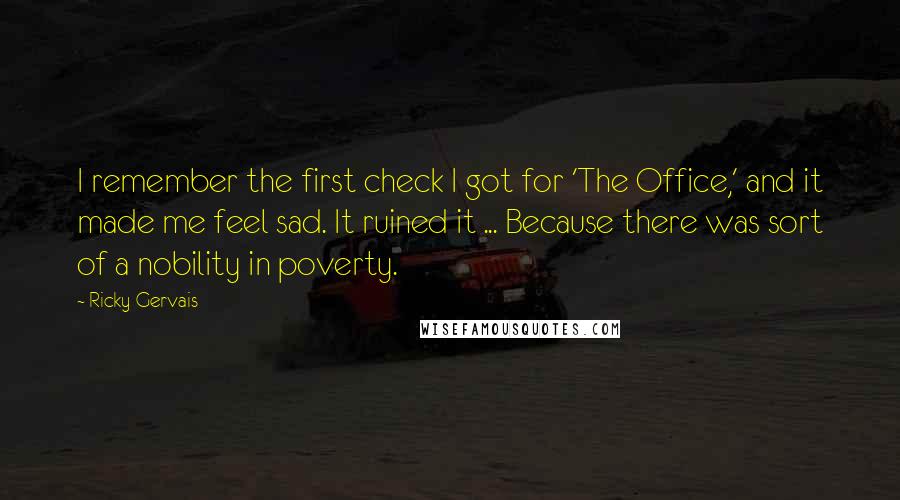 Ricky Gervais Quotes: I remember the first check I got for 'The Office,' and it made me feel sad. It ruined it ... Because there was sort of a nobility in poverty.