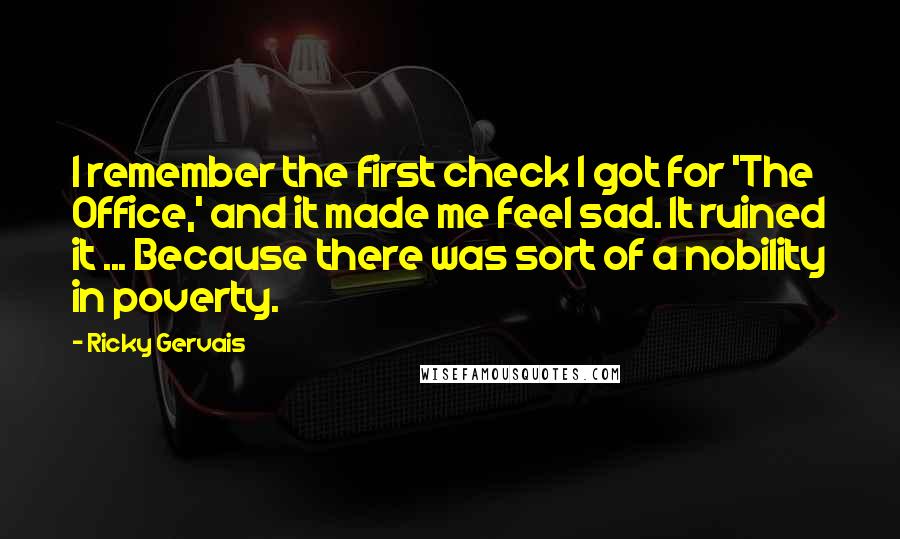 Ricky Gervais Quotes: I remember the first check I got for 'The Office,' and it made me feel sad. It ruined it ... Because there was sort of a nobility in poverty.