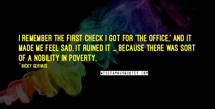 Ricky Gervais Quotes: I remember the first check I got for 'The Office,' and it made me feel sad. It ruined it ... Because there was sort of a nobility in poverty.