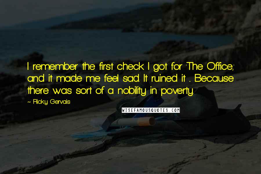 Ricky Gervais Quotes: I remember the first check I got for 'The Office,' and it made me feel sad. It ruined it ... Because there was sort of a nobility in poverty.