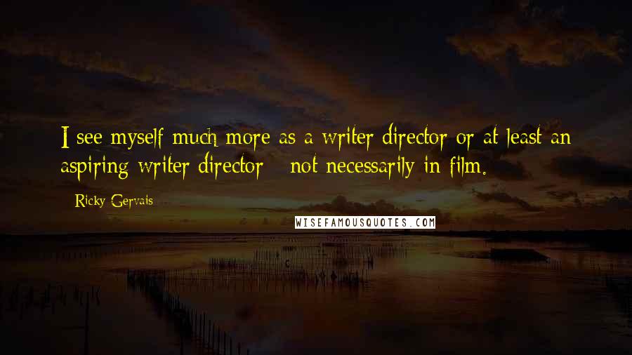 Ricky Gervais Quotes: I see myself much more as a writer/director or at least an aspiring writer/director - not necessarily in film.