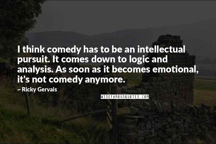 Ricky Gervais Quotes: I think comedy has to be an intellectual pursuit. It comes down to logic and analysis. As soon as it becomes emotional, it's not comedy anymore.