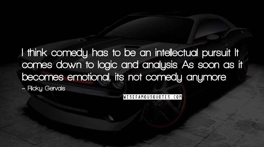 Ricky Gervais Quotes: I think comedy has to be an intellectual pursuit. It comes down to logic and analysis. As soon as it becomes emotional, it's not comedy anymore.