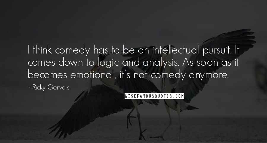 Ricky Gervais Quotes: I think comedy has to be an intellectual pursuit. It comes down to logic and analysis. As soon as it becomes emotional, it's not comedy anymore.