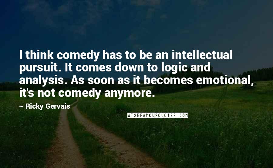 Ricky Gervais Quotes: I think comedy has to be an intellectual pursuit. It comes down to logic and analysis. As soon as it becomes emotional, it's not comedy anymore.