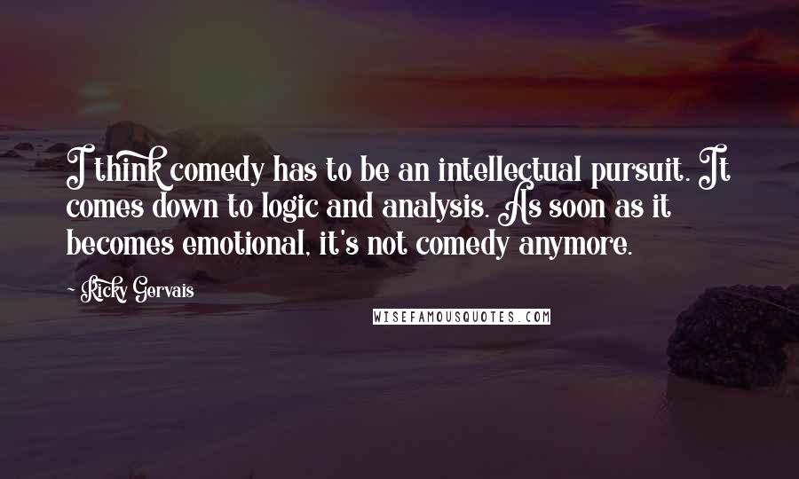Ricky Gervais Quotes: I think comedy has to be an intellectual pursuit. It comes down to logic and analysis. As soon as it becomes emotional, it's not comedy anymore.