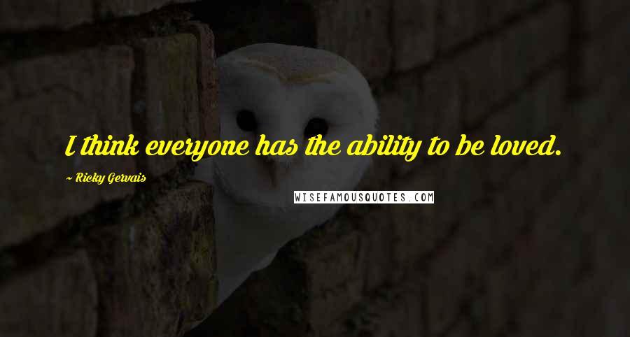 Ricky Gervais Quotes: I think everyone has the ability to be loved.