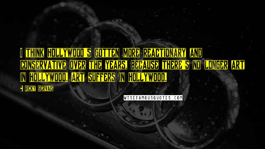 Ricky Gervais Quotes: I think Hollywood's gotten more reactionary and conservative over the years, because there's no longer art in Hollywood. Art suffers in Hollywood.