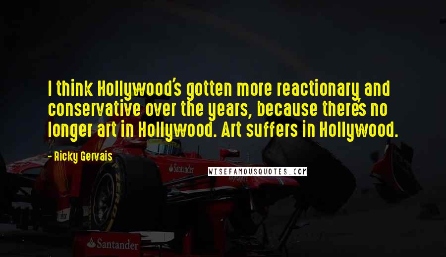 Ricky Gervais Quotes: I think Hollywood's gotten more reactionary and conservative over the years, because there's no longer art in Hollywood. Art suffers in Hollywood.