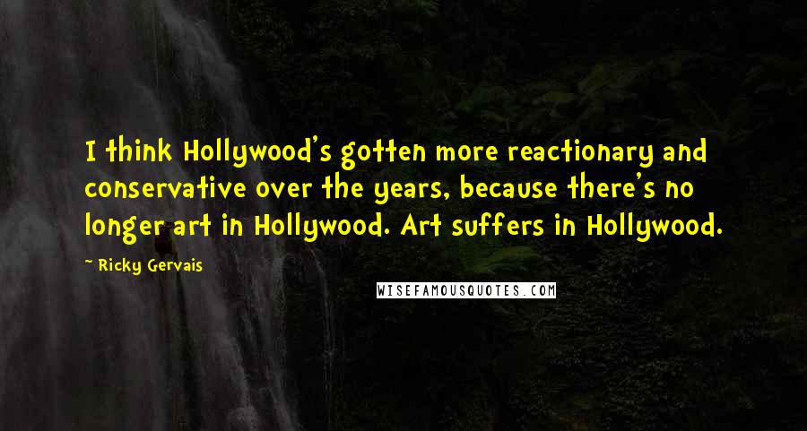 Ricky Gervais Quotes: I think Hollywood's gotten more reactionary and conservative over the years, because there's no longer art in Hollywood. Art suffers in Hollywood.