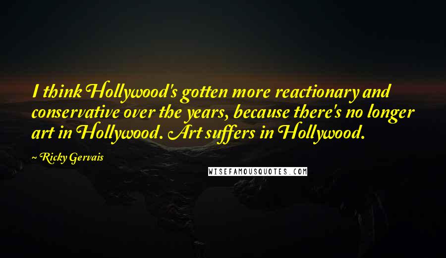 Ricky Gervais Quotes: I think Hollywood's gotten more reactionary and conservative over the years, because there's no longer art in Hollywood. Art suffers in Hollywood.
