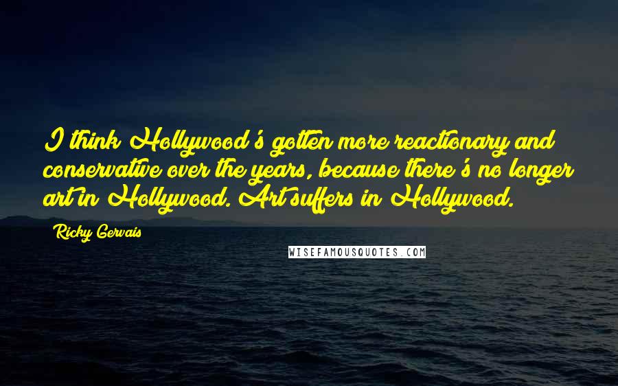 Ricky Gervais Quotes: I think Hollywood's gotten more reactionary and conservative over the years, because there's no longer art in Hollywood. Art suffers in Hollywood.