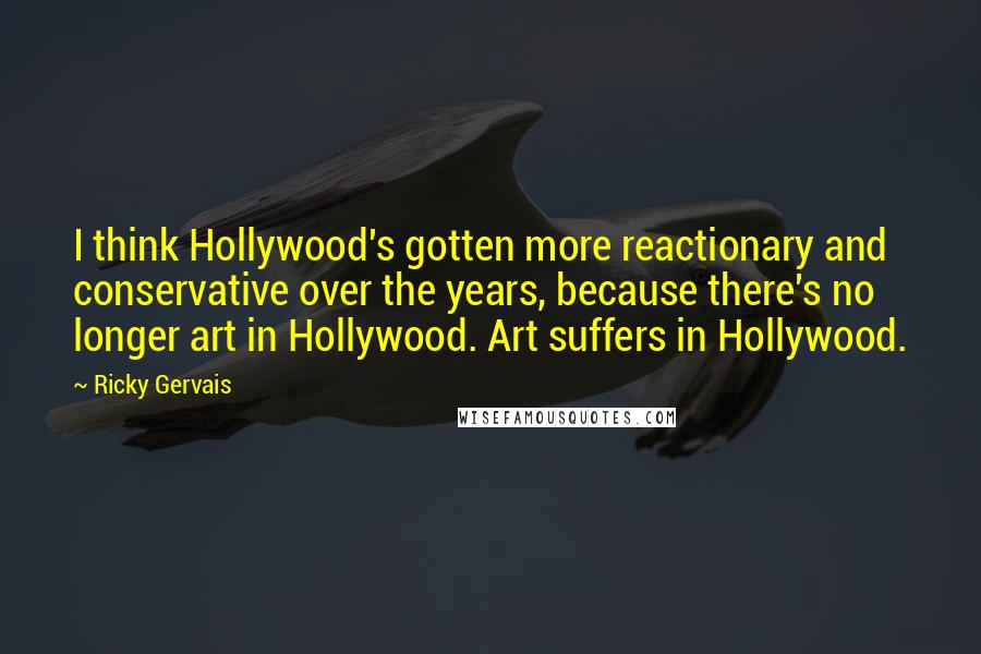 Ricky Gervais Quotes: I think Hollywood's gotten more reactionary and conservative over the years, because there's no longer art in Hollywood. Art suffers in Hollywood.