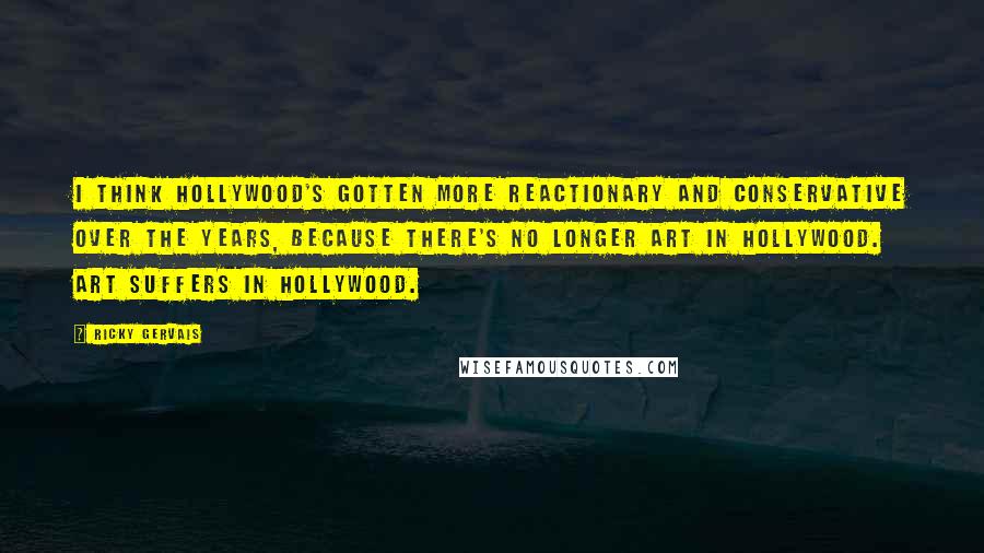 Ricky Gervais Quotes: I think Hollywood's gotten more reactionary and conservative over the years, because there's no longer art in Hollywood. Art suffers in Hollywood.