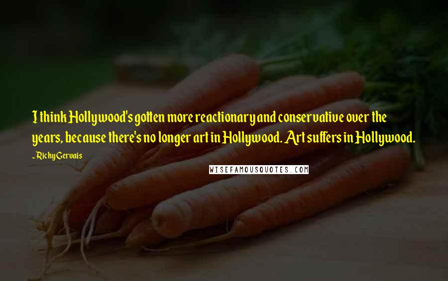 Ricky Gervais Quotes: I think Hollywood's gotten more reactionary and conservative over the years, because there's no longer art in Hollywood. Art suffers in Hollywood.