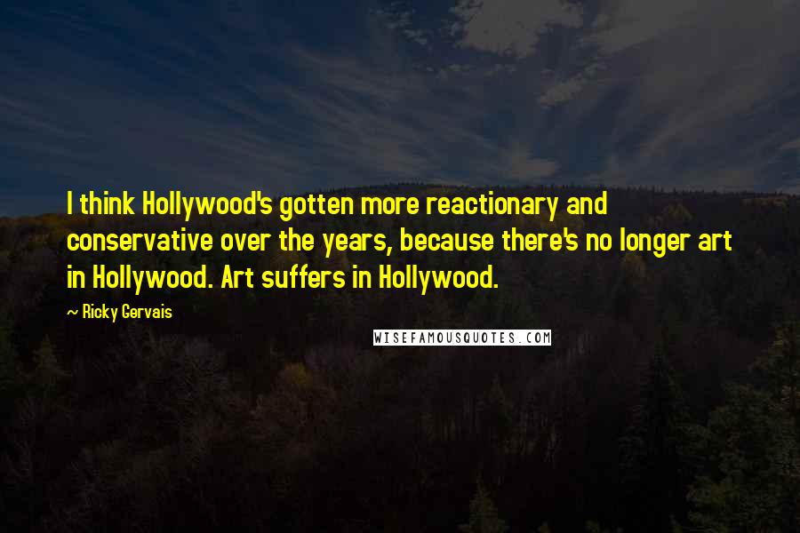 Ricky Gervais Quotes: I think Hollywood's gotten more reactionary and conservative over the years, because there's no longer art in Hollywood. Art suffers in Hollywood.