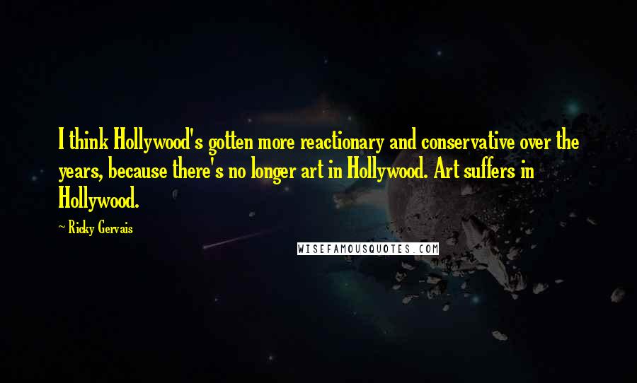 Ricky Gervais Quotes: I think Hollywood's gotten more reactionary and conservative over the years, because there's no longer art in Hollywood. Art suffers in Hollywood.