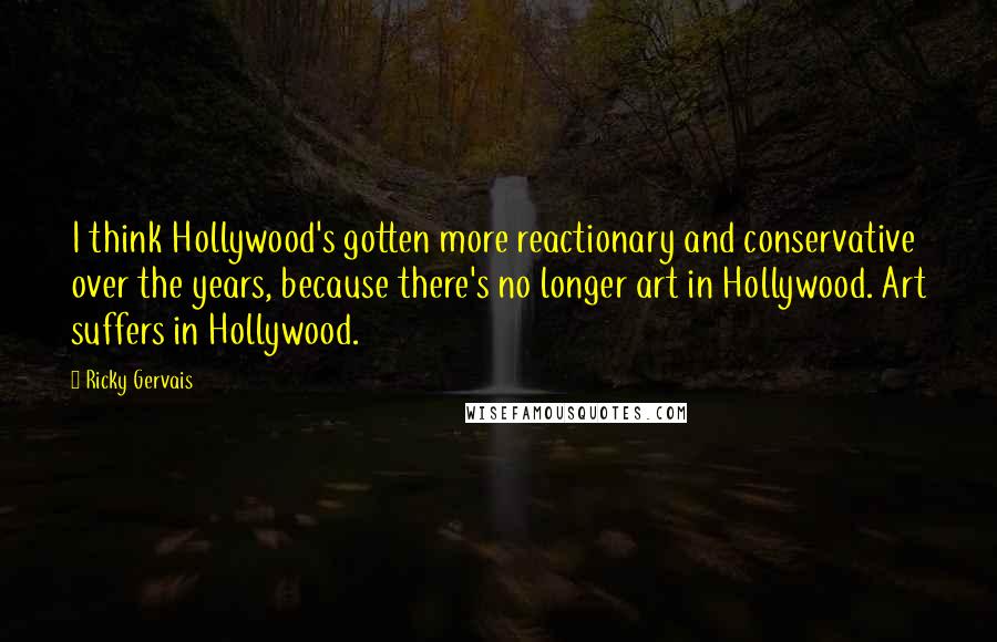Ricky Gervais Quotes: I think Hollywood's gotten more reactionary and conservative over the years, because there's no longer art in Hollywood. Art suffers in Hollywood.