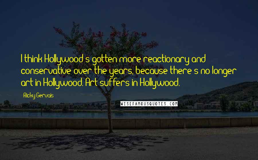 Ricky Gervais Quotes: I think Hollywood's gotten more reactionary and conservative over the years, because there's no longer art in Hollywood. Art suffers in Hollywood.