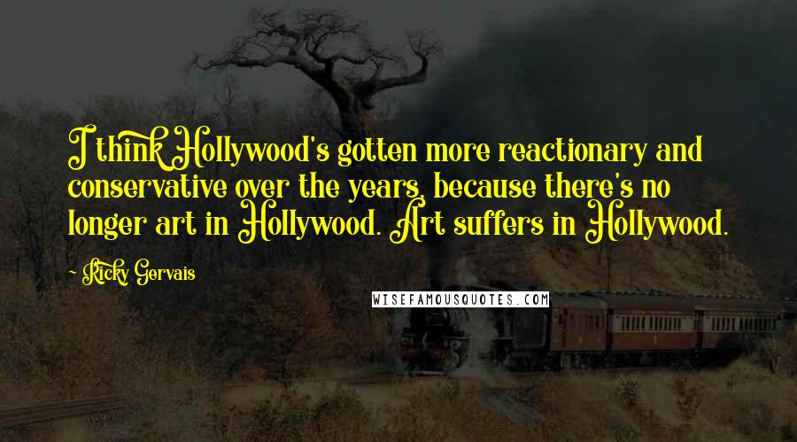 Ricky Gervais Quotes: I think Hollywood's gotten more reactionary and conservative over the years, because there's no longer art in Hollywood. Art suffers in Hollywood.