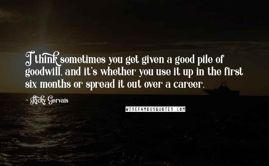 Ricky Gervais Quotes: I think sometimes you get given a good pile of goodwill, and it's whether you use it up in the first six months or spread it out over a career.