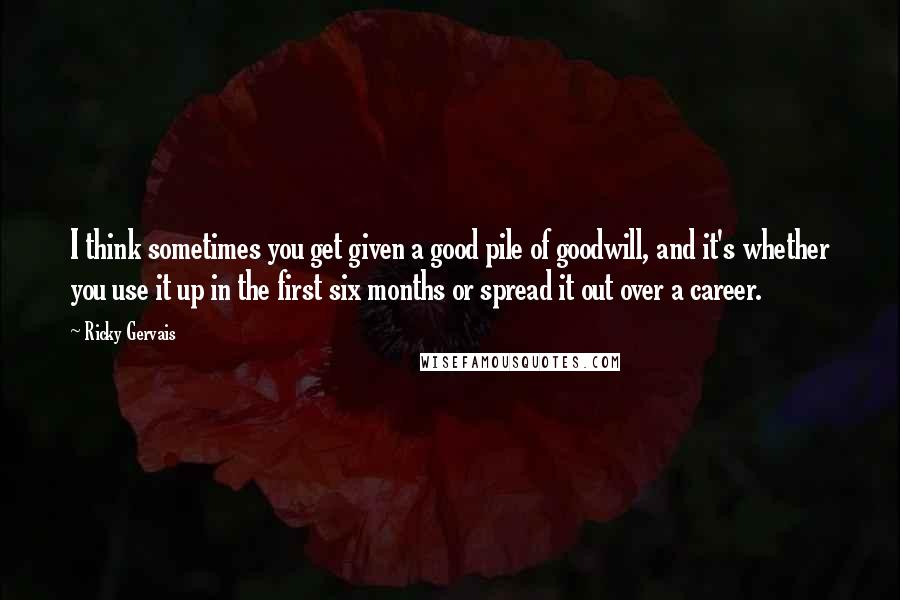 Ricky Gervais Quotes: I think sometimes you get given a good pile of goodwill, and it's whether you use it up in the first six months or spread it out over a career.