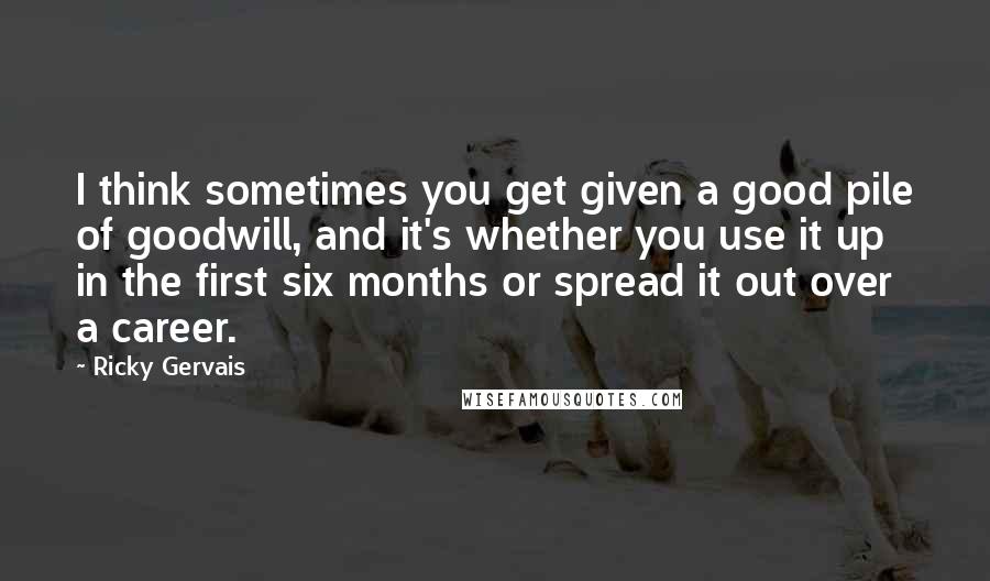 Ricky Gervais Quotes: I think sometimes you get given a good pile of goodwill, and it's whether you use it up in the first six months or spread it out over a career.