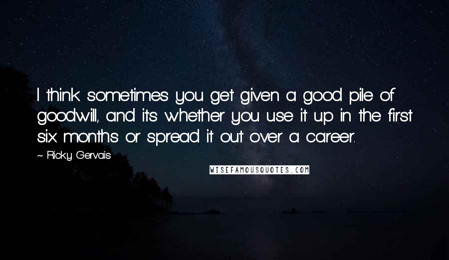 Ricky Gervais Quotes: I think sometimes you get given a good pile of goodwill, and it's whether you use it up in the first six months or spread it out over a career.