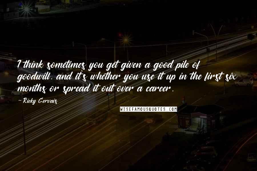 Ricky Gervais Quotes: I think sometimes you get given a good pile of goodwill, and it's whether you use it up in the first six months or spread it out over a career.