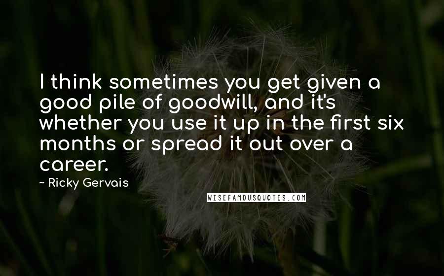 Ricky Gervais Quotes: I think sometimes you get given a good pile of goodwill, and it's whether you use it up in the first six months or spread it out over a career.