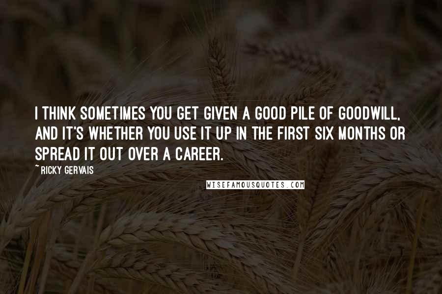 Ricky Gervais Quotes: I think sometimes you get given a good pile of goodwill, and it's whether you use it up in the first six months or spread it out over a career.