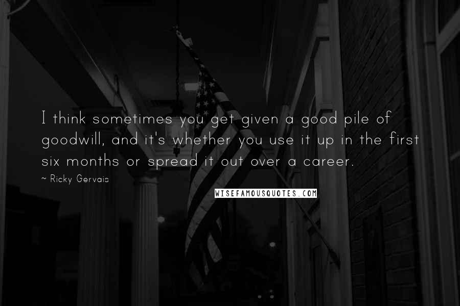 Ricky Gervais Quotes: I think sometimes you get given a good pile of goodwill, and it's whether you use it up in the first six months or spread it out over a career.