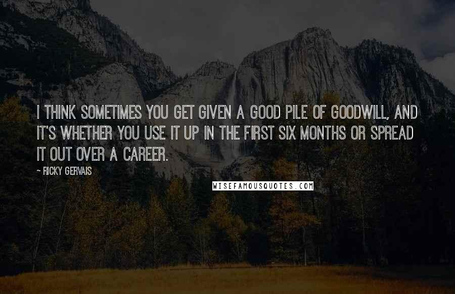 Ricky Gervais Quotes: I think sometimes you get given a good pile of goodwill, and it's whether you use it up in the first six months or spread it out over a career.