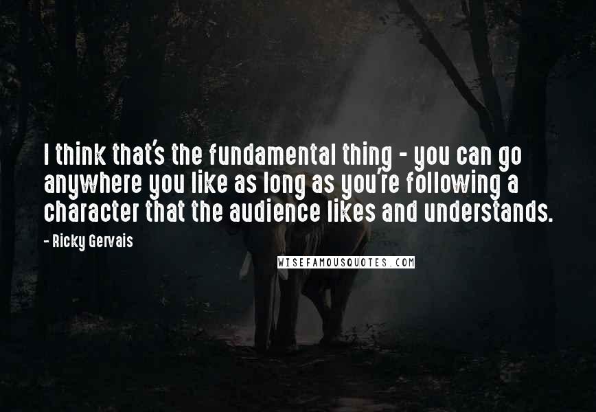 Ricky Gervais Quotes: I think that's the fundamental thing - you can go anywhere you like as long as you're following a character that the audience likes and understands.